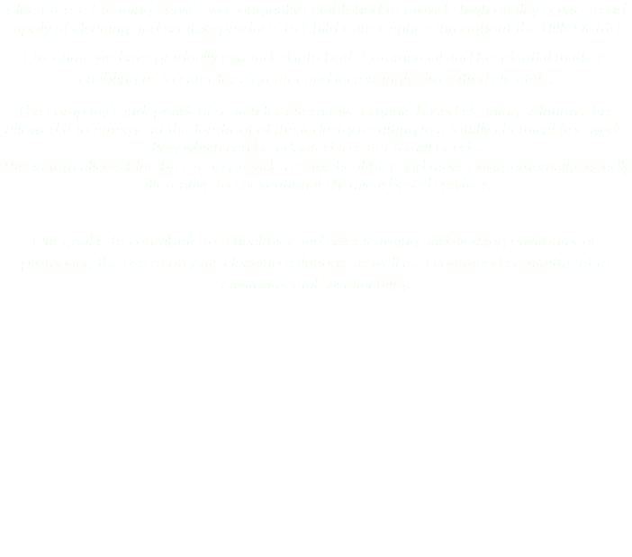 Blue Breeze Cleaning Service was originally established to provide high quality services and supply of cleaning and sanitary products to Child Care Centres throughout the Hills District.
Over time we have gradually expanded into both Commercial and Residential markets enabling us to cater for a greater and increasingly diversified clientèle.
The company's independent search for alternative organic based cleaning solutions, has allowed it to emerge at the forefront of the industry resulting in a totally chemical free work-flow which can be adapted to cater for all needs. This in turn allows Blue Breeze to provide a safer, healthier and more environmentally friendly alternative to conventional chemical based services. Our goal is to contribute to a healthier and safer learning and working environment, promoting the use of organic cleaning solutions, as well as a continued commitment to environmental sustainability. 