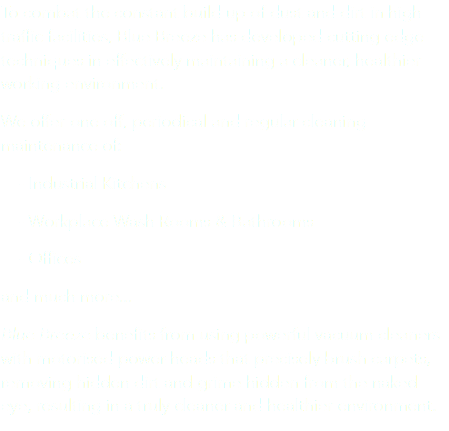 To combat the constant build up of dust and dirt in high traffic facilities, Blue Breeze has developed cutting edge techniques in effectively maintaining a cleaner, healthier working environment. We offer one off, periodical and regular cleaning maintenance of: - Industrial Kitchens - Workplace Wash Rooms & Bathrooms - Offices
and much more...
Blue Breeze benefits from using powerful vacuum cleaners with motorised power-heads that precisely brush carpets, removing hidden dirt and grime hidden from the naked eye, resulting in a truly cleaner and healthier environment.