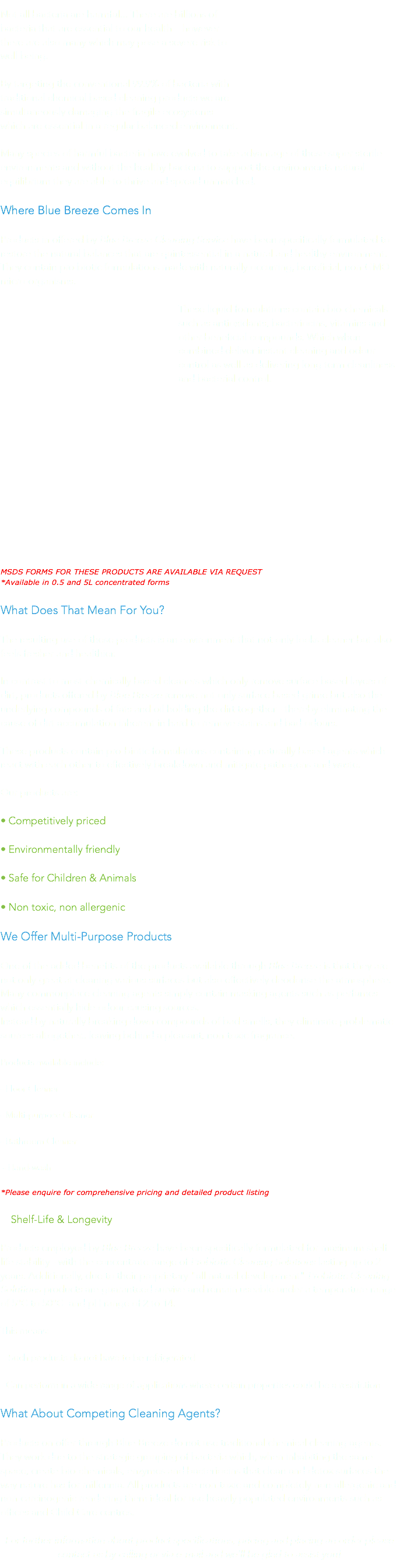Not all bacteria are harmful... There are billions of bacteria that are essential to our health – however  there are also many which may pose a severe risk to  well being.
By targeting the conventional 99.9% of bacteria with traditional chemical based cleaning products we are  simultaneously damaging the fragile ecosystems  which are essential in a regular balanced environment.
Many species of harmful bacteria have evolved to take advantage of these super sterile environments and without the healthy bacteria to support the environments natural equilibrium they are able to thrive and spread unmatched.
Where Blue Breeze Comes In
Products in offered by Blue Breeze Cleaning Service have been specifically formulated to  restore the natural balances that are quintessential in a natural and healthy environment.  They contain pro biotic formulations made with naturally occurring, beneficial, non-GMO micro-organisms.
These liquid formulations contain bio-chemicals such as antioxidants, bacteriocins, vitamins and other beneficial compounds. Which when  combined deliver instant cleaning and odour  control as well as delivering long term cleanliness and bacterial control. MSDS FORMS FOR THESE PRODUCTS ARE AVAILABLE VIA REQUEST *Available in 0.5 and 5L concentrated forms
What Does That Mean For You?
The resulting use of these products is an environment that not only looks cleaner but also feels fresher and healthier.   In contrast to most chemically based cleaners which only remove surface based layers of dirt, products offered by Blue Breeze remove not only surface based grime but also the underlying compounds of fats and oil holding the dirt together - thereby eliminating the cause of dirt accumulation inherent in hard to remove stains and bad odours.
These products contain pro-biotic formulations containing naturally based agents which react with each other to effectively breakdown and mitigate pathogens and waste.
Our products are:
• Competitively priced
• Environmentally friendly
• Safe for Children & Animals
• Non toxic, non allergenic
We Offer Multi-Purpose Products
One of the added benefits of the products available through Blue Breeze is that they are not only great at cleaning various surfaces but also effectively deodorise the atmosphere.  Many commonplace cleaning agents simply contain masking agents such as perfumes which essentially hide odour causing sources. Instead by naturally breaking down compounds of bad smells, they eliminate problematic sources altogether.. leaving behind a pleasant, non-toxic fragrance.
Products available include:
- Floor Cleaner
- Multi-purpose Cleaner
- Bathroom Cleaner - Hand-wash
*Please enquire for comprehensive pricing and detailed product listing Shelf-Life & Longevity
Products employed by Blue Breeze have been specifically formulated for maximum shelf life stability - with the concentrate range of Probiotic Cleaning Solutions lasting up to 2 years. Additionally, due to their proprietary "all natural development" Probiotic Cleaning Solutions products are guaranteed survive and remain useable under a temperature range of 5°C to 50°C and pH range of 2 to 14.
This means: - Such products do not have to be refrigerated
- Can perform in a wide range of applications where certain properties could be a restriction
What About Competing Cleaning Agents?
Products on offer through Blue Breeze do not use traditional chemical cleaning agents. They work due to the strategic grouping of bacteria which, when inhabiting the same space, create bio-chemicals, enzymes and bacteriocins that clean and detox surfaces the way nature has for millennia. All products are non-toxic and completely non-allergenic and non-carcinogenic rendering them ideal for use heavily populated environments such as offices and Child Care centres. For further information about product specifications, pricing and placing an order please contact us by calling or via e-mail and we'll be glad to assist you!