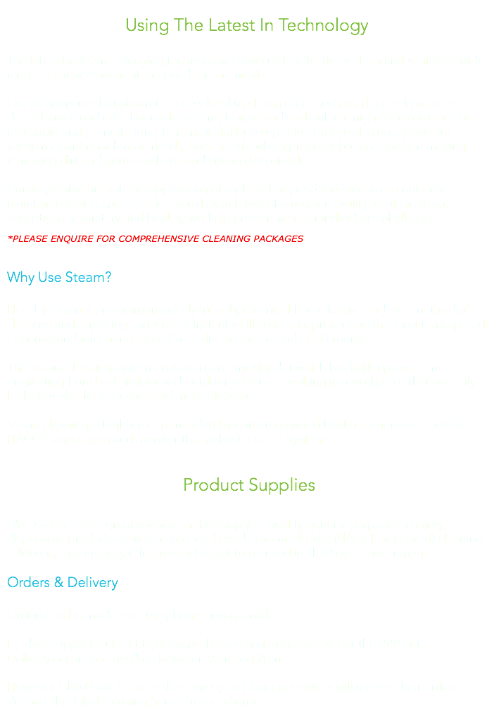 
Using The Latest In Technology The latest in steam – cleaning technology, allows us to effectively clean and sanitise a wide range of surfaces without the need for chemicals. Our cleaners use hot steam to access hard to clean places such as; deep set cornices, doors frames and rails, floor edges, rims, hinges and seals which might otherwise not be reachable and prone to long-term material build up. Blue Breeze also uses powerful vacuum cleaners with motorised power-heads; which precisely brush carpets, removing removing dirt and grime such as sand sitting deep inside. Consequently through the application of such techniques Blue Breeze can not only maintain but also improve the overall cleanliness of any given facility resulting in an exceptionally sanitary and healthy working environment for individuals of all ages.
*PLEASE ENQUIRE FOR COMPREHENSIVE CLEANING PACKAGES Why Use Steam? Hot dry steam is an environmentally friendly, chemical free effective and safe method of cleaning and sanitising surfaces. It instantly kills bacteria, preventing the long-term spread of germs and infections, as well as reducing the spread of allergens. This steam cleaning system enables us to emulsify dirt which has built up over time originating from both indoor and outdoor activities resulting in a workplace that not only looks but also feels cleaner and more pleasant. Steam cleaning is highly recommended by numerous world health authorities as well as HACCP to maintain and monitor the highest level of hygiene. Product Supplies Blue Breeze offers great savings on the supply of quality general purpose cleaning, disposable products as well as organic based –chemicals free (HACCP approved) cleaning solutions, that are very effective and safest to be used in child care environment. Orders & Delivery Orders can be made over the phone or via e-mail. Product supply is subject to delivery charges and prices are as per the RRP List. Delivery occurs on Tuesdays between 9am and 2pm. However, Child Care Centres that sign up to cleaning services will receive their orders during scheduled cleaning hours, free of charge. 